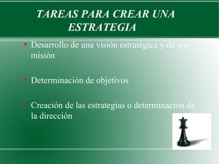 TAREAS PARA CREAR UNA
         ESTRATEGIA
●
    Desarrollo de una visión estratégica y de una
    misión

●
    Determinación de objetivos

●
    Creación de las estrategias o determinación de
    la dirección
 