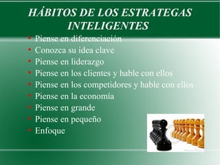 HÁBITOS DE LOS ESTRATEGAS
      INTELIGENTES
●
    Piense en diferenciación
●
    Conozca su idea clave
●
    Piense en liderazgo
●
    Piense en los clientes y hable con ellos
●
    Piense en los competidores y hable con ellos
●
    Piense en la economía
●
    Piense en grande
●
    Piense en pequeño
●
    Enfoque
 