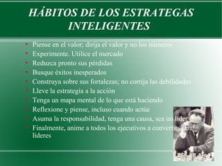 HÁBITOS DE LOS ESTRATEGAS
          INTELIGENTES
●
    Piense en el valor; dirija el valor y no los números
●
    Experimente. Utilice el mercado
●
    Reduzca pronto sus pérdidas
●
    Busque éxitos inesperados
●
    Construya sobre sus fortalezas; no corrija las debilidades
●
    Lleve la estrategia a la acción
●
    Tenga un mapa mental de lo que está haciendo
●
    Reflexione y piense, incluso cuando actúe
●
    Asuma la responsabilidad, tenga una causa, sea un líder
●
    Finalmente, anime a todos los ejecutivos a convertirse en
    líderes
 