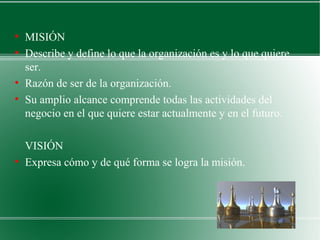 ●
    MISIÓN
●
    Describe y define lo que la organización es y lo que quiere
    ser.
●
    Razón de ser de la organización.
●
    Su amplio alcance comprende todas las actividades del
    negocio en el que quiere estar actualmente y en el futuro.

    VISIÓN
●
    Expresa cómo y de qué forma se logra la misión.
 