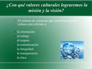 ¿Con qué valores culturales lograremos la
          misión y la visión?
    ●
        El sistema de creencias que conforma nuestra
        cultura está referido a:

    la orientación
    al trabajo
    al respeto
    la comunicación
    la integridad
    la transparencia
    la ética
 