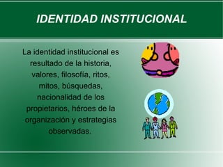 IDENTIDAD INSTITUCIONAL

La identidad institucional es
  resultado de la historia,
   valores, filosofía, ritos,
     mitos, búsquedas,
    nacionalidad de los
 propietarios, héroes de la
 organización y estrategias
        observadas.
 