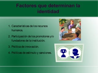 Factores que determinan la
              identidad

1. Características de los recursos
   humanos.

2. Participación de los promotores y/o
   fundadores de la institución.

3. Política de innovación.

4. Políticas de estímulo y sanciones.
 