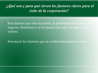 ¿Qué son y para qué sirven los factores claves para el
                    éxito de la corporación?

●
    Son factores que sino los posee, la posibilidad de éxito de su
    negocio, disminuye y si los posee convierte su negocio en
    exitoso.

●
    Son pocos los factores que en verdad determinan el éxito.
 