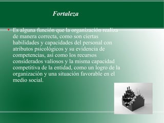 Fortaleza

●
    Es alguna función que la organización realiza
    de manera correcta, como son ciertas
    habilidades y capacidades del personal con
    atributos psicológicos y su evidencia de
    competencias, así como los recursos
    considerados valiosos y la misma capacidad
    competitiva de la entidad, como un logro de la
    organización y una situación favorable en el
    medio social.
 