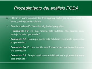 Procedimiento del análisis FODA

6.   Utilizar en cada columna las tres cuartas partes de la suma total de
     items que haya en la columna

7.   Para la ponderación hacer las siguientes preguntas:

       Cuadrante FO. En que medida esta fortaleza nos permite sacar
                   FO
     ventaja de esta oportunidad?

     Cuadrante DO. Hasta que punto esta debilidad nos impide aprovechar
                 DO
     la oportunidad?

     Cuadrante FA. En que medida esta fortaleza me permite contrarrestar
               FA
     una amenaza?

     Cuadrante DA. En que medida esta debilidad me impide contrarrestar
               DA
     esta amenaza?
 