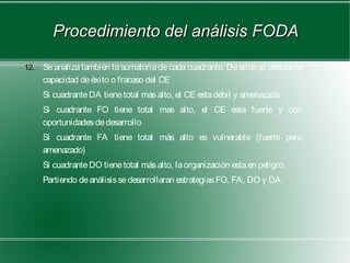 Procedimiento del análisis FODA
12.   Se analiza también la sumatoria de cada cuadrante. De ellos se deduce la
      capacidad de éxito o fracaso del CE
      Si cuadrante DA tiene total mas alto, el CE esta débil y amenazada
      Si cuadrante FO tiene total mas alto, el CE esta fuerte y con
      oportunidades de desarrollo
      Si cuadrante FA tiene total más alto es vulnerable (fuerte pero
      amenazado)
      Si cuadrante DO tiene total más alto, la organización esta en peligro.
      Partiendo de análisis se desarrollaran estrategias FO, FA, DO y DA
 