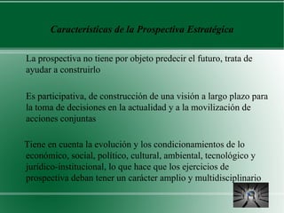 Características de la Prospectiva Estratégica

La prospectiva no tiene por objeto predecir el futuro, trata de
ayudar a construirlo

Es participativa, de construcción de una visión a largo plazo para
la toma de decisiones en la actualidad y a la movilización de
acciones conjuntas

Tiene en cuenta la evolución y los condicionamientos de lo
económico, social, político, cultural, ambiental, tecnológico y
jurídico-institucional, lo que hace que los ejercicios de
prospectiva deban tener un carácter amplio y multidisciplinario
 