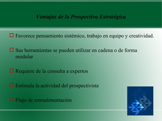 Ventajas de la Prospectiva Estratégica


 Favorece pensamiento sistémico, trabajo en equipo y creatividad.

 Sus herramientas se pueden utilizar en cadena o de forma
  modular

 Requiere de la consulta a expertos

 Estimula la actividad del prospectivista

 Flujo de retroalimentación
 
