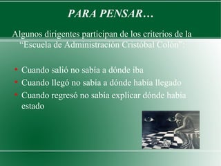 PARA PENSAR…
Algunos dirigentes participan de los criterios de la
 “Escuela de Administración Cristóbal Colón”:

●
    Cuando salió no sabía a dónde iba
●
    Cuando llegó no sabía a dónde había llegado
●
    Cuando regresó no sabía explicar dónde había
    estado
 