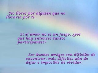 No llores por alguien que noNo llores por alguien que no
lloraría por ti.lloraría por ti.
Si el amor no es un juego, ¿porSi el amor no es un juego, ¿por
qué hay entonces tantosqué hay entonces tantos
participantes?participantes?
Los buenos amigos son difíciles deLos buenos amigos son difíciles de
encontrar, más difíciles aún deencontrar, más difíciles aún de
dejar e imposible de olvidar.dejar e imposible de olvidar.
 