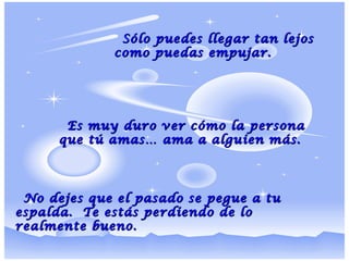 Sólo puedes llegar tan lejosSólo puedes llegar tan lejos
como puedas empujar.como puedas empujar.
Es muy duro ver cómo la personaEs muy duro ver cómo la persona
que tú amas… ama a alguien más.que tú amas… ama a alguien más.
No dejes que el pasado se pegue a tuNo dejes que el pasado se pegue a tu
espalda. Te estás perdiendo de loespalda. Te estás perdiendo de lo
realmente bueno.realmente bueno.
 