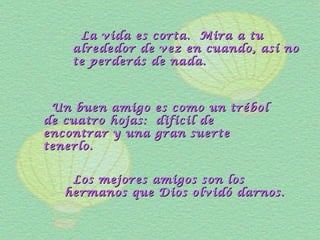 La vida es corta. Mira a tuLa vida es corta. Mira a tu
alrededor de vez en cuando, así noalrededor de vez en cuando, así no
te perderás de nada.te perderás de nada.
Un buen amigo es como un trébolUn buen amigo es como un trébol
de cuatro hojas: difícil dede cuatro hojas: difícil de
encontrar y una gran suerteencontrar y una gran suerte
tenerlo.tenerlo.
Los mejores amigos son losLos mejores amigos son los
hermanos que Dios olvidó darnos.hermanos que Dios olvidó darnos.
 