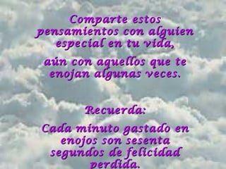 Comparte estosComparte estos
pensamientos con alguienpensamientos con alguien
especial en tu vida,especial en tu vida,
aún con aquellos que teaún con aquellos que te
enojan algunas veces.enojan algunas veces.
Recuerda:Recuerda:
Cada minuto gastado enCada minuto gastado en
enojos son sesentaenojos son sesenta
segundos de felicidadsegundos de felicidad
perdida.perdida.
 