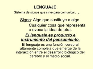 LENGUAJE
Sistema de signos que sirve para comunicar.
Signo: Algo que sustituye a algo.
Cualquier cosa que representa
o evoca la idea de otra.
El lenguaje es producto e
instrumento del pensamiento.
El lenguaje es una función cerebral
altamente compleja que emerge de la
interacción entre el desarrollo biológico del
cerebro y el medio social.
0
20
40
60
80
100
1er
trim.
3er
trim.
Este
Oeste
Norte
 