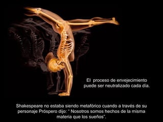 Shakespeare no estaba siendo metafórico cuando a través de su
personaje Próspero dijo: “ Nosotros somos hechos de la misma
materia que los sueños”.
El proceso de envejecimiento
puede ser neutralizado cada día.
 