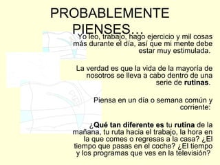 PROBABLEMENTE
PIENSES…Yo leo, trabajo, hago ejercicio y mil cosas
más durante el día, así que mi mente debe
estar muy estimulada.
La verdad es que la vida de la mayoría de
nosotros se lleva a cabo dentro de una
serie de rutinasrutinas.
Piensa en un día o semana común y
corriente:
¿Qué tan diferente esQué tan diferente es tu rutinarutina de la
mañana, tu ruta hacia el trabajo, la hora en
la que comes o regresas a la casa? ¿El
tiempo que pasas en el coche? ¿El tiempo
y los programas que ves en la televisión?
 
