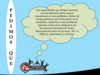 P    Las autoridades que dirigen nuestra
          nación deberían darle mayor
E   importancia a este problema, deben de
     comprometerse con el bienestar de la
D    sociedad y darle fin a este problema.
       Además están en la obligación de
I        brindarnos información hecha
M    directamente para los jóvenes .Así el
         SIDA se controlará en el Perú.
O
S

Q
U
E
 