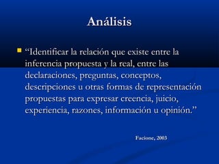 AnálisisAnálisis
 ““Identificar la relación que existe entre laIdentificar la relación que existe entre la
inferencia propuesta y la real, entre lasinferencia propuesta y la real, entre las
declaraciones, preguntas, conceptos,declaraciones, preguntas, conceptos,
descripciones u otras formas de representacióndescripciones u otras formas de representación
propuestas para expresar creencia, juicio,propuestas para expresar creencia, juicio,
experiencia, razones, información u opinión.”experiencia, razones, información u opinión.”
Facione, 2003Facione, 2003
 