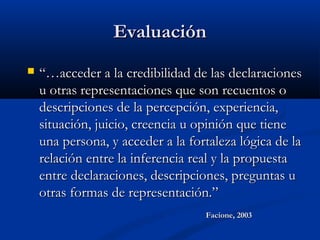 EvaluaciónEvaluación
 “…“…acceder a la credibilidad de las declaracionesacceder a la credibilidad de las declaraciones
u otras representaciones que son recuentos ou otras representaciones que son recuentos o
descripciones de la percepción, experiencia,descripciones de la percepción, experiencia,
situación, juicio, creencia u opinión que tienesituación, juicio, creencia u opinión que tiene
una persona, y acceder a la fortaleza lógica de launa persona, y acceder a la fortaleza lógica de la
relación entre la inferencia real y la propuestarelación entre la inferencia real y la propuesta
entre declaraciones, descripciones, preguntas uentre declaraciones, descripciones, preguntas u
otras formas de representación.”otras formas de representación.”
Facione, 2003Facione, 2003
 