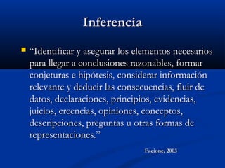 InferenciaInferencia
 ““Identificar y asegurar los elementos necesariosIdentificar y asegurar los elementos necesarios
para llegar a conclusiones razonables, formarpara llegar a conclusiones razonables, formar
conjeturas e hipótesis, considerar informaciónconjeturas e hipótesis, considerar información
relevante y deducir las consecuencias, fluir derelevante y deducir las consecuencias, fluir de
datos, declaraciones, principios, evidencias,datos, declaraciones, principios, evidencias,
juicios, creencias, opiniones, conceptos,juicios, creencias, opiniones, conceptos,
descripciones, preguntas u otras formas dedescripciones, preguntas u otras formas de
representaciones.”representaciones.”
Facione, 2003Facione, 2003
 