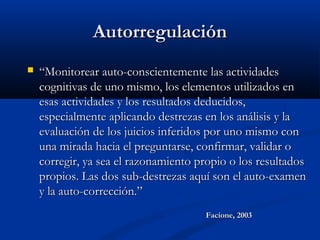 AutorregulaciónAutorregulación
 ““Monitorear auto-conscientemente las actividadesMonitorear auto-conscientemente las actividades
cognitivas de uno mismo, los elementos utilizados encognitivas de uno mismo, los elementos utilizados en
esas actividades y los resultados deducidos,esas actividades y los resultados deducidos,
especialmente aplicando destrezas en los análisis y laespecialmente aplicando destrezas en los análisis y la
evaluación de los juicios inferidos por uno mismo conevaluación de los juicios inferidos por uno mismo con
una mirada hacia el preguntarse, confirmar, validar ouna mirada hacia el preguntarse, confirmar, validar o
corregir, ya sea el razonamiento propio o los resultadoscorregir, ya sea el razonamiento propio o los resultados
propios. Las dos sub-destrezas aquí son el auto-examenpropios. Las dos sub-destrezas aquí son el auto-examen
y la auto-corrección.”y la auto-corrección.”
Facione, 2003Facione, 2003
 