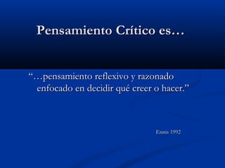 PensamientoPensamiento CríticoCrítico es…es…
“…“…pensamiento reflexivo y razonadopensamiento reflexivo y razonado
enfocado en decidir qué creer o hacer.”enfocado en decidir qué creer o hacer.”
Ennis 1992Ennis 1992
 