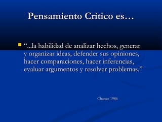 Pensamiento Crítico es…Pensamiento Crítico es…
 ““...la habilidad de analizar hechos, generar...la habilidad de analizar hechos, generar
y organizar ideas, defender sus opiniones,y organizar ideas, defender sus opiniones,
hacer comparaciones, hacer inferencias,hacer comparaciones, hacer inferencias,
evaluar argumentos y resolver problemas.”evaluar argumentos y resolver problemas.”
Chance 1986Chance 1986
 