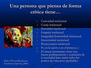 Una persona que piensa de formaUna persona que piensa de forma
crítica tiene…crítica tiene…
1.1. Curiosidad intelectualCuriosidad intelectual
2.2. Coraje intelectualCoraje intelectual
3.3. Humildad intelectualHumildad intelectual
4.4. Empatía intelectualEmpatía intelectual
5.5. Integridad (honestidad) intelectualIntegridad (honestidad) intelectual
6.6. Generosidad intelectualGenerosidad intelectual
7.7. Perseverancia intelectualPerseverancia intelectual
8.8. Fe en la razón o en el proceso, yFe en la razón o en el proceso, y
9.9. El actuar justamente: tener unaEl actuar justamente: tener una
buena predisposición y conciencia debuena predisposición y conciencia de
la necesidad para tratar todos losla necesidad para tratar todos los
puntos de vista poco probables.puntos de vista poco probables.(Paul, 1992 modificado por(Paul, 1992 modificado por
Tokuhama-Espinosa, 2008)Tokuhama-Espinosa, 2008)
 