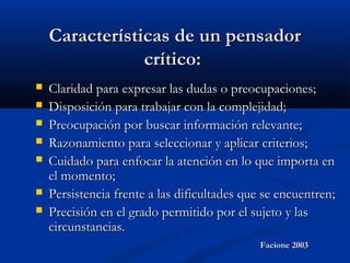 Características de un pensadorCaracterísticas de un pensador
crítico:crítico:
 Claridad para expresar las dudas o preocupaciones;Claridad para expresar las dudas o preocupaciones;
 Disposición para trabajar con la complejidad;Disposición para trabajar con la complejidad;
 Preocupación por buscar información relevante;Preocupación por buscar información relevante;
 Razonamiento para seleccionar y aplicar criterios;Razonamiento para seleccionar y aplicar criterios;
 Cuidado para enfocar la atención en lo que importa enCuidado para enfocar la atención en lo que importa en
el momento;el momento;
 Persistencia frente a las dificultades que se encuentren;Persistencia frente a las dificultades que se encuentren;
 Precisión en el grado permitido por el sujeto y lasPrecisión en el grado permitido por el sujeto y las
circunstancias.circunstancias.
Facione 2003Facione 2003
 