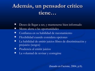 Además, un pensador críticoAdemás, un pensador crítico
tiene…tiene…
 Deseo de llegar a ser, y mantenerse bien informado
 Mente alerta a las oportunidades
 Confianza en su habilidad de razonamiento
 Flexibilidad cuando considera opciones
 La habilidad de emitir juicios libres de discriminación y
prejuicio (sesgos)
 Prudencia al emitir juicios
 La voluntad de revisar y corregirse
(basado en Facione, 2004, p.8).
 