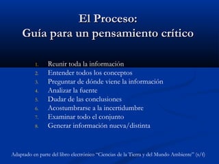 El Proceso:El Proceso:
Guía para un pensamiento críticoGuía para un pensamiento crítico
1. Reunir toda la información
2. Entender todos los conceptos
3. Preguntar de dónde viene la información
4. Analizar la fuente
5. Dudar de las conclusiones
6. Acostumbrarse a la incertidumbre
7. Examinar todo el conjunto
8. Generar información nueva/distinta
Adaptado en parte del libro electrónico “Ciencias de la Tierra y del Mundo Ambiente” (s/f)
 