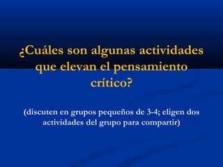 ¿Cuáles son algunas actividades
que elevan el pensamiento
crítico?
(discuten en grupos pequeños de 3-4; eligen dos
actividades del grupo para compartir)
 