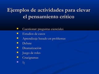 Ejemplos de actividades para elevarEjemplos de actividades para elevar
el pensamiento críticoel pensamiento crítico
 Cuestionar: preguntas esencialesCuestionar: preguntas esenciales
 Estudios de casosEstudios de casos
 Aprendizaje basado en problemasAprendizaje basado en problemas
 DebateDebate
 DramatizaciónDramatización
 Juego de rolesJuego de roles
 CrucigramasCrucigramas
 ?¿?¿
 