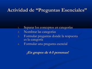 Actividad de “Preguntas Esenciales”Actividad de “Preguntas Esenciales”
1.1. Separar los conceptos en categoríasSeparar los conceptos en categorías
2.2. Nombrar las categoríasNombrar las categorías
3.3. Formular preguntas donde la respuestaFormular preguntas donde la respuesta
es la categoríaes la categoría
4.4. Formular una pregunta esencialFormular una pregunta esencial
¡En grupos de 4-5 personas!¡En grupos de 4-5 personas!
 
