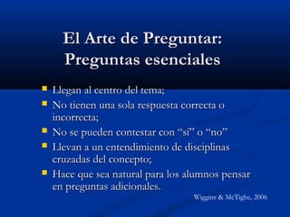 El Arte de Preguntar:El Arte de Preguntar:
Preguntas esencialesPreguntas esenciales
 Llegan al centro del tema;Llegan al centro del tema;
 No tienen una sola respuesta correcta oNo tienen una sola respuesta correcta o
incorrecta;incorrecta;
 No se pueden contestar con “sí” o “no”No se pueden contestar con “sí” o “no”
 Llevan a un entendimiento de disciplinasLlevan a un entendimiento de disciplinas
cruzadas del concepto;cruzadas del concepto;
 Hace que sea natural para los alumnos pensarHace que sea natural para los alumnos pensar
en preguntas adicionales.en preguntas adicionales.
Wiggins & McTighe, 2006
 