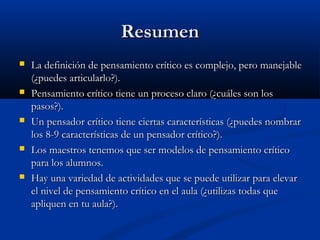ResumenResumen
 La definición de pensamiento crítico es complejo, pero manejableLa definición de pensamiento crítico es complejo, pero manejable
(¿puedes articularlo?).(¿puedes articularlo?).
 Pensamiento crítico tiene un proceso claro (¿cuáles son losPensamiento crítico tiene un proceso claro (¿cuáles son los
pasos?).pasos?).
 Un pensador crítico tiene ciertas características (¿puedes nombrarUn pensador crítico tiene ciertas características (¿puedes nombrar
los 8-9 características de un pensador crítico?).los 8-9 características de un pensador crítico?).
 Los maestros tenemos que ser modelos de pensamiento críticoLos maestros tenemos que ser modelos de pensamiento crítico
para los alumnos.para los alumnos.
 Hay una variedad de actividades que se puede utilizar para elevarHay una variedad de actividades que se puede utilizar para elevar
el nivel de pensamiento crítico en el aula (¿utilizas todas queel nivel de pensamiento crítico en el aula (¿utilizas todas que
apliquen en tu aula?).apliquen en tu aula?).
 