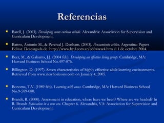 ReferenciasReferencias
 Barell, J. (2003). Developing more curious minds. Alexandria: Association for Supervision and
Curriculum Development.
 Battro, Antonio M., & Percival J. Denham. (2003). Pensamiento crítico. Argentina: Papers
Editor. Descargada de http://www.byd.com.ar/ed6www4.htm el 1 de octubre 2004.
 Beer, M., & Gabarro, J.J. (2004 feb). Developing an effective living group. Cambridge, MA:
Harvard Business School No.497-076.
 Billington, D. (1997). Seven characteristics of highly effective adult learning environments.
Retrieved from www.newhorizons.com on January 4, 2005.
 Bonoma, T.V. (1989 feb). Learning with cases. Cambridge, MA: Harvard Business School
No.9-589-080.
 Brandt, R. (2000). Assessment in education, where have we been? Where are we headed? In
R. Brandt Education in a new era. Chapter 6. Alexandria, VA: Association for Supervision and
Curriculum Development.
 