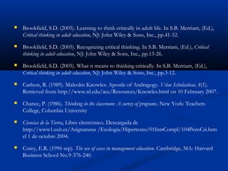  Brookfield, S.D. (2005). Learning to think critically in adult life. In S.B. Merriam, (Ed.),
Critical thinking in adult education, NJ: John Wiley & Sons, Inc., pp.41-52.
 Brookfield, S.D. (2005). Recognizing critical thinking. In S.B. Merriam, (Ed.), Critical
thinking in adult education, NJ: John Wiley & Sons, Inc., pp.13-26.
 Brookfield, S.D. (2005). What it means to thinking critically. In S.B. Merriam, (Ed.),
Critical thinking in adult education, NJ: John Wiley & Sons, Inc., pp.3-12.
 Carlson, R. (1989). Malcolm Knowles: Apostle of Andragogy. Vitae Scholasticae, 8(1).
Retrieved from http://www.nl.edu/ace/Resources/Knowles.html on 10 February 2007.
 Chance, P. (1986). Thinking in the classroom: A survey of programs. New York: Teachers
College, Columbia University
 Ciencias de la Tierra, Libro electrónico. Descargada de
http://www1.ceit.es/Asignaturas /Ecologia/Hipertexto/01IntrCompl/104PensCri.htm
el 1 de octubre 2004.
 Corey, E.R. (1996 sep). The use of cases in management education. Cambridge, MA: Harvard
Business School No.9-376-240.
 