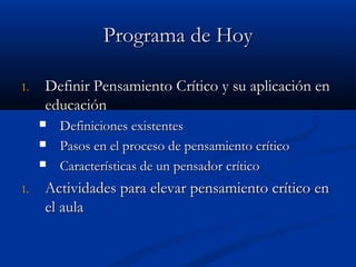 Programa de HoyPrograma de Hoy
1.1. Definir Pensamiento Crítico y su aplicación enDefinir Pensamiento Crítico y su aplicación en
educacióneducación
 Definiciones existentesDefiniciones existentes
 Pasos en el proceso de pensamiento críticoPasos en el proceso de pensamiento crítico
 CaracteríCaracterísticas de un pensadorsticas de un pensador críticocrítico
1.1. Actividades para elevar pensamiento crítico enActividades para elevar pensamiento crítico en
el aulael aula
 