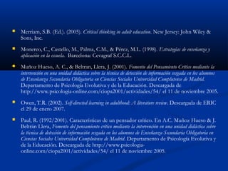  Merriam, S.B. (Ed.). (2005). Critical thinking in adult education. New Jersey: John Wiley &
Sons, Inc.
 Monereo, C., Castello, M., Palma, C.M., & Pérez, M.L. (1998). Estrategias de enseñanza y
aplicación en la escuela. Barcelona: Cevagraf S.C.C.L.
 Muñoz Hueso, A. C., & Beltran, Llera, J. (2001). Fomento del Pensamiento Crítico mediante la
intervención en una unidad didáctica sobre la técnica de detección de información sesgada en los alumnos
de Enseñanza Secundaria Obligatoria en Ciencias Sociales Universidad Complutense de Madrid.
Departamento de Psicología Evolutiva y de la Educación. Descargada de
http://www.psicologia-online.com/ciopa2001/actividades/54/ el 11 de noviembre 2005.
 Owen, T.R. (2002). Self-directed learning in adulthood: A literature review. Descargada de ERIC
el 29 de enero 2007.
 Paul, R. (1992/2001). Características de un pensador crítico. En A.C. Muñoz Hueso & J.
Beltrán Llera, Fomento del pensamiento crítico mediante la intervención en una unidad didáctica sobre
la técnica de detección de información sesgada en los alumnos de Enseñanza Secundaria Obligatoria en
Ciencias Sociales Universidad Complutense de Madrid. Departamento de Psicología Evolutiva y
de la Educación. Descargada de http://www.psicologia-
online.com/ciopa2001/actividades/54/ el 11 de noviembre 2005.
 