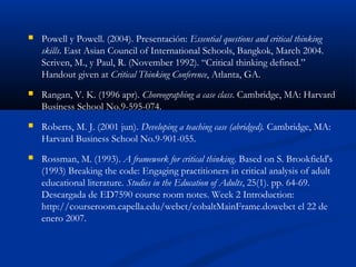  Powell y Powell. (2004). Presentación: Essential questions and critical thinking
skills. East Asian Council of International Schools, Bangkok, March 2004.
Scriven, M., y Paul, R. (November 1992). “Critical thinking defined.”
Handout given at Critical Thinking Conference, Atlanta, GA.
 Rangan, V. K. (1996 apr). Choreographing a case class. Cambridge, MA: Harvard
Business School No.9-595-074.
 Roberts, M. J. (2001 jun). Developing a teaching case (abridged). Cambridge, MA:
Harvard Business School No.9-901-055.
 Rossman, M. (1993). A framework for critical thinking. Based on S. Brookfield's
(1993) Breaking the code: Engaging practitioners in critical analysis of adult
educational literature. Studies in the Education of Adults, 25(1). pp. 64-69.
Descargada de ED7590 course room notes. Week 2 Introduction:
http://courseroom.capella.edu/webct/cobaltMainFrame.dowebct el 22 de
enero 2007.
 