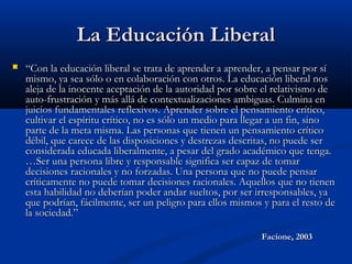 La Educación LiberalLa Educación Liberal
 ““Con la educación liberal se trata de aprender a aprender, a pensar por síCon la educación liberal se trata de aprender a aprender, a pensar por sí
mismo, ya sea sólo o en colaboración con otros. La educación liberal nosmismo, ya sea sólo o en colaboración con otros. La educación liberal nos
aleja de la inocente aceptación de la autoridad por sobre el relativismo dealeja de la inocente aceptación de la autoridad por sobre el relativismo de
auto-frustración y más allá de contextualizaciones ambiguas. Culmina enauto-frustración y más allá de contextualizaciones ambiguas. Culmina en
juicios fundamentales reflexivos. Aprender sobre el pensamiento crítico,juicios fundamentales reflexivos. Aprender sobre el pensamiento crítico,
cultivar el espíritu crítico, no es sólo un medio para llegar a un fin, sinocultivar el espíritu crítico, no es sólo un medio para llegar a un fin, sino
parte de la meta misma. Las personas que tienen un pensamiento críticoparte de la meta misma. Las personas que tienen un pensamiento crítico
débil, que carece de las disposiciones y destrezas descritas, no puede serdébil, que carece de las disposiciones y destrezas descritas, no puede ser
considerada educada liberalmente, a pesar del grado académico que tenga.considerada educada liberalmente, a pesar del grado académico que tenga.
…Ser una persona libre y responsable significa ser capaz de tomar…Ser una persona libre y responsable significa ser capaz de tomar
decisiones racionales y no forzadas. Una persona que no puede pensardecisiones racionales y no forzadas. Una persona que no puede pensar
críticamente no puede tomar decisiones racionales. Aquellos que no tienencríticamente no puede tomar decisiones racionales. Aquellos que no tienen
esta habilidad no deberían poder andar sueltos, por ser irresponsables, yaesta habilidad no deberían poder andar sueltos, por ser irresponsables, ya
que podrían, fácilmente, ser un peligro para ellos mismos y para el resto deque podrían, fácilmente, ser un peligro para ellos mismos y para el resto de
la sociedad.”la sociedad.”
Facione, 2003Facione, 2003
 