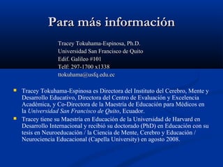 Para máPara más informacións información
Tracey Tokuhama-Espinosa, Ph.D.Tracey Tokuhama-Espinosa, Ph.D.
Universidad San Francisco de QuitoUniversidad San Francisco de Quito
Edif. Galileo #101Edif. Galileo #101
Telf: 297-1700 x1338Telf: 297-1700 x1338
ttokuhama@usfq.edu.ecttokuhama@usfq.edu.ec
 Tracey Tokuhama-Espinosa es Directora del Instituto del Cerebro, Mente y
Desarrollo Educativo, Directora del Centro de Evaluación y Excelencia
Académica, y Co-Directora de la Maestría de Educación para Médicos en
la Universidad San Francisco de Quito, Ecuador.
 Tracey tiene su Maestría en Educación de la Universidad de Harvard en
Desarrollo Internacional y recibió su doctorado (PhD) en Educación con su
tesis en Neuroeducación / la Ciencia de Mente, Cerebro y Educación /
Neurociencia Educacional (Capella University) en agosto 2008.
 
