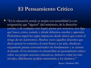El Pensamiento CríticoEl Pensamiento Crítico
 ““En la educación actual, se acepta con naturalidad (o conEn la educación actual, se acepta con naturalidad (o con
resignación) que "alguien" (del ministerio, de la direcciónresignación) que "alguien" (del ministerio, de la dirección
escolar, o de cualquier otro lugar) piense por nosotros, nos digaescolar, o de cualquier otro lugar) piense por nosotros, nos diga
qué hacer, cómo, cuándo y dónde debemos enseñar y aprender.qué hacer, cómo, cuándo y dónde debemos enseñar y aprender.
Preferimos seguir las reglas impuestas desde afuera que correr elPreferimos seguir las reglas impuestas desde afuera que correr el
riesgo de ser autónomos. Muchas veces aquellos docentes queriesgo de ser autónomos. Muchas veces aquellos docentes que
dicen pensar lo contrario, al estar frente a un aula, obedecendicen pensar lo contrario, al estar frente a un aula, obedecen
ciegamente pautas convencionales sin fundamento y se cierranciegamente pautas convencionales sin fundamento y se cierran
al mundo. Si los docentes no desarrollan un pensamiento críticoal mundo. Si los docentes no desarrollan un pensamiento crítico
sobre sus propias acciones educativas, inclusive sobre las mássobre sus propias acciones educativas, inclusive sobre las más
triviales, difícilmente podrán transmitirlo a los alumnos.”triviales, difícilmente podrán transmitirlo a los alumnos.”
Battro y Denham 2003
 