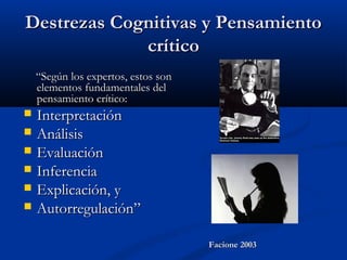 Destrezas Cognitivas y PensamientoDestrezas Cognitivas y Pensamiento
críticocrítico
““Según los expertos, estos sonSegún los expertos, estos son
elementos fundamentales delelementos fundamentales del
pensamiento crítico:pensamiento crítico:
 InterpretaciónInterpretación
 AnálisisAnálisis
 EvaluaciónEvaluación
 InferenciaInferencia
 Explicación, yExplicación, y
 Autorregulación”Autorregulación”
Facione 2003Facione 2003
 