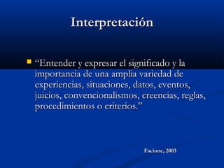 InterpretaciónInterpretación
 ““Entender y expresar el significado y laEntender y expresar el significado y la
importancia de una amplia variedad deimportancia de una amplia variedad de
experiencias, situaciones, datos, eventos,experiencias, situaciones, datos, eventos,
juicios, convencionalismos, creencias, reglas,juicios, convencionalismos, creencias, reglas,
procedimientos o criterios.”procedimientos o criterios.”
Facione, 2003Facione, 2003
 
