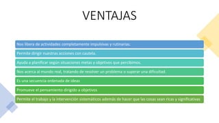 VENTAJAS
Nos libera de actividades completamente impulsivas y rutinarias.
Permite dirigir nuestras acciones con cautela.
Ayuda a planificar según situaciones metas y objetivos que percibimos.
Nos acerca al mundo real, tratando de resolver un problema o superar una dificultad.
Es una secuencia ordenada de ideas
Promueve el pensamiento dirigido a objetivos
Permite el trabajo y la intervención sistemáticos además de hacer que las cosas sean ricas y significativas
 