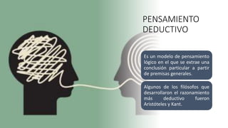PENSAMIENTO
DEDUCTIVO
Es un modelo de pensamiento
lógico en el que se extrae una
conclusión particular a partir
de premisas generales.
Algunos de los filósofos que
desarrollaron el razonamiento
más deductivo fueron
Aristóteles y Kant.
 