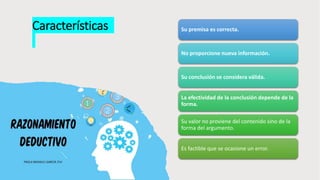 Características Su premisa es correcta.
No proporcione nueva información.
Su conclusión se considera válida.
La efectividad de la conclusión depende de la
forma.
Su valor no proviene del contenido sino de la
forma del argumento.
Es factible que se ocasione un error.
 